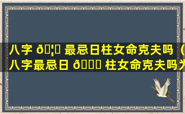 八字 🦁 最忌日柱女命克夫吗（八字最忌日 🐋 柱女命克夫吗为什么）